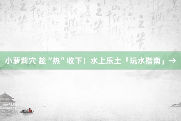 小萝莉穴 趁“热”收下！水上乐土「玩水指南」→