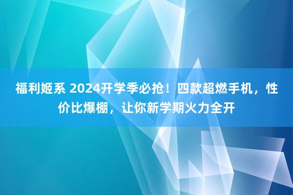 福利姬系 2024开学季必抢！四款超燃手机，性价比爆棚，让你新学期火力全开