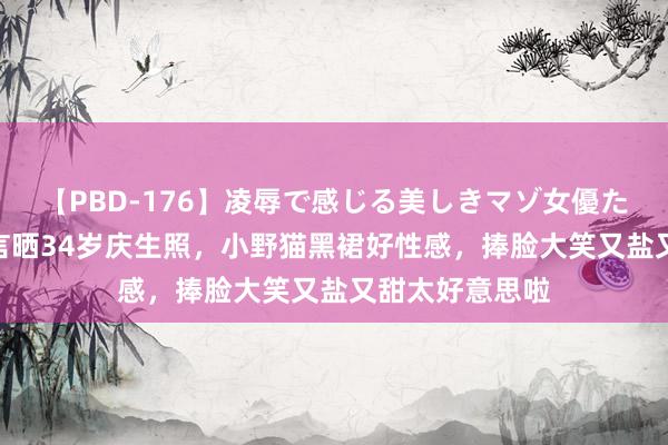 【PBD-176】凌辱で感じる美しきマゾ女優たち8時間 吴谨言晒34岁庆生照，小野猫黑裙好性感，捧脸大笑又盐又甜太好意思啦