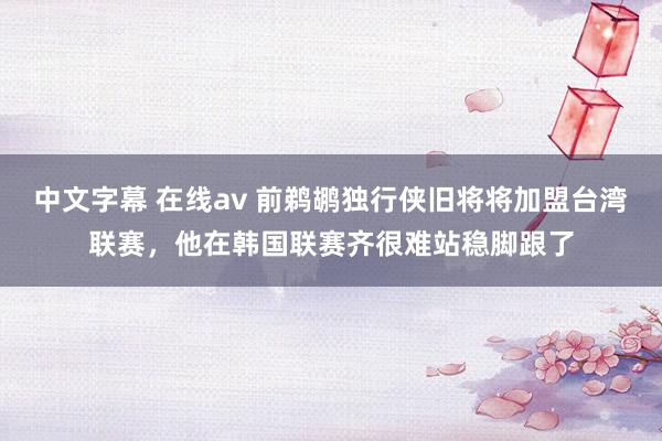 中文字幕 在线av 前鹈鹕独行侠旧将将加盟台湾联赛，他在韩国联赛齐很难站稳脚跟了