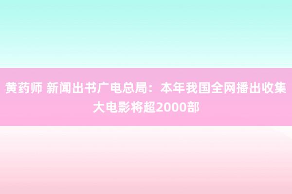 黄药师 新闻出书广电总局：本年我国全网播出收集大电影将超2000部
