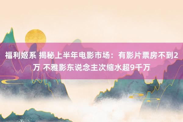 福利姬系 揭秘上半年电影市场：有影片票房不到2万 不雅影东说念主次缩水超9千万