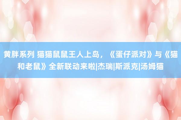 黄胖系列 猫猫鼠鼠王人上岛，《蛋仔派对》与《猫和老鼠》全新联动来啦|杰瑞|斯派克|汤姆猫