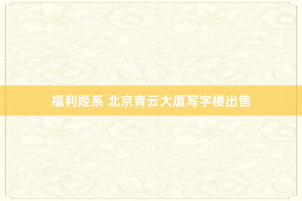 福利姬系 北京青云大厦写字楼出售