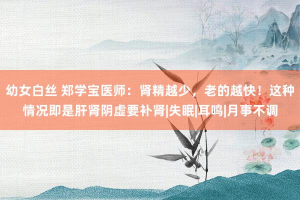 幼女白丝 郑学宝医师：肾精越少，老的越快！这种情况即是肝肾阴虚要补肾|失眠|耳鸣|月事不调