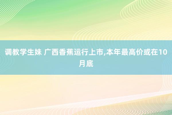 调教学生妹 广西香蕉运行上市,本年最高价或在10月底
