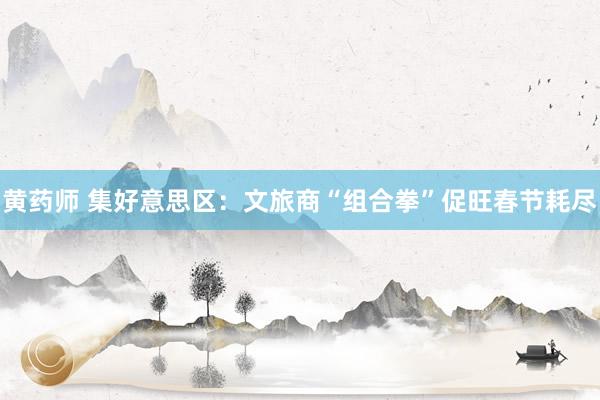 黄药师 集好意思区：文旅商“组合拳”促旺春节耗尽