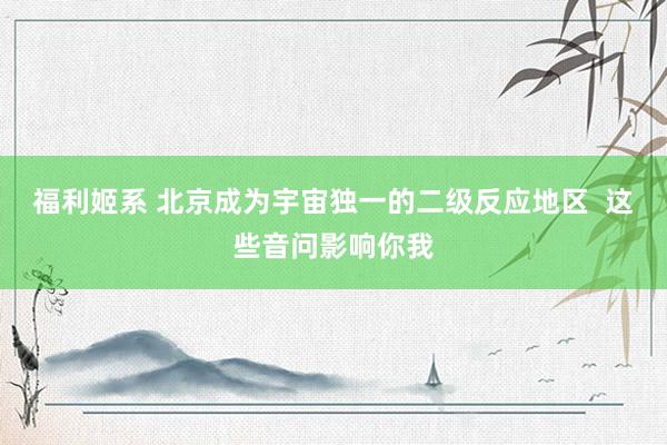 福利姬系 北京成为宇宙独一的二级反应地区  这些音问影响你我