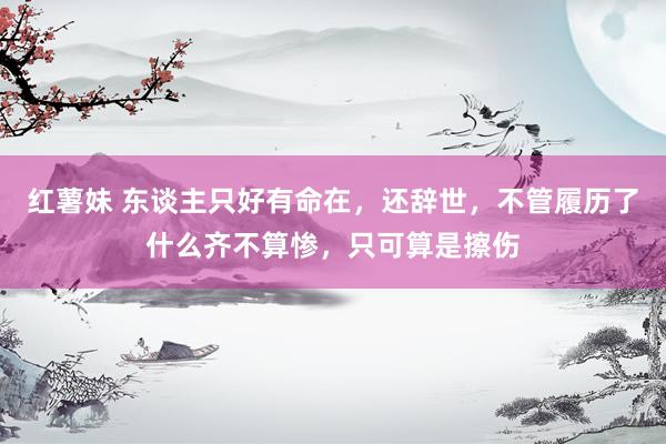 红薯妹 东谈主只好有命在，还辞世，不管履历了什么齐不算惨，只可算是擦伤