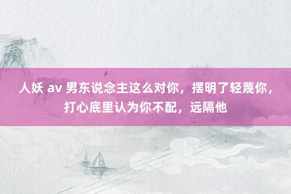 人妖 av 男东说念主这么对你，摆明了轻蔑你，打心底里认为你不配，远隔他