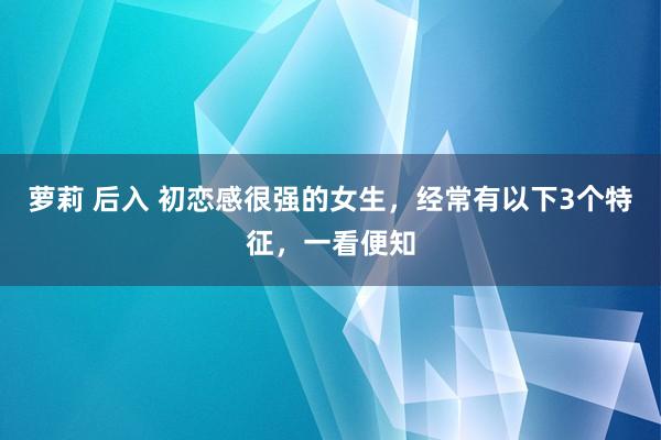 萝莉 后入 初恋感很强的女生，经常有以下3个特征，一看便知
