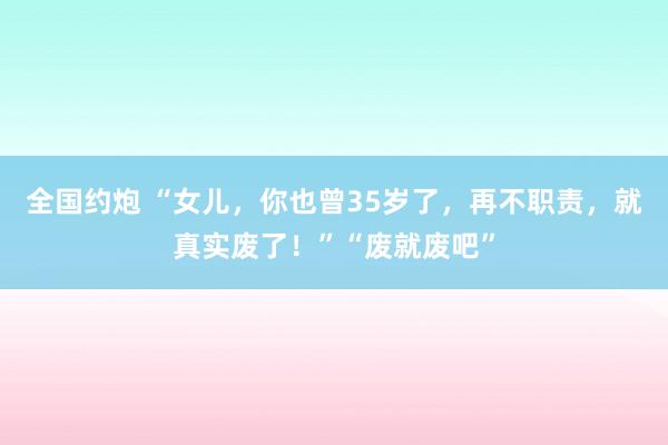 全国约炮 “女儿，你也曾35岁了，再不职责，就真实废了！”“废就废吧”