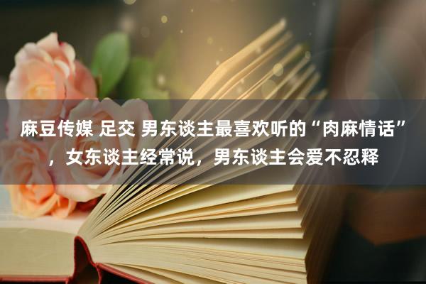 麻豆传媒 足交 男东谈主最喜欢听的“肉麻情话”，女东谈主经常说，男东谈主会爱不忍释