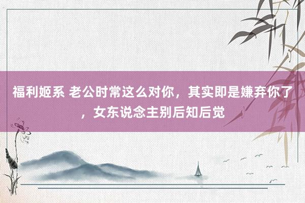 福利姬系 老公时常这么对你，其实即是嫌弃你了，女东说念主别后知后觉