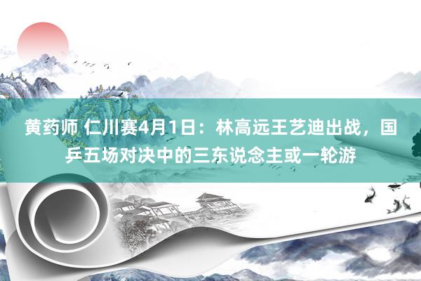 黄药师 仁川赛4月1日：林高远王艺迪出战，国乒五场对决中的三东说念主或一轮游