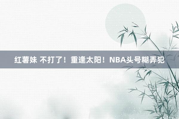 红薯妹 不打了！重逢太阳！NBA头号糊弄犯
