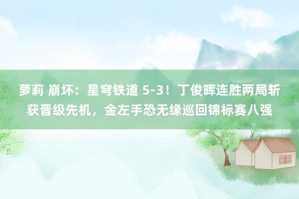 萝莉 崩坏：星穹铁道 5-3！丁俊晖连胜两局斩获晋级先机，金左手恐无缘巡回锦标赛八强
