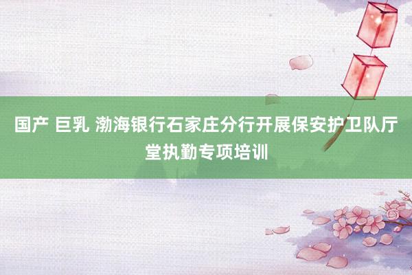 国产 巨乳 渤海银行石家庄分行开展保安护卫队厅堂执勤专项培训