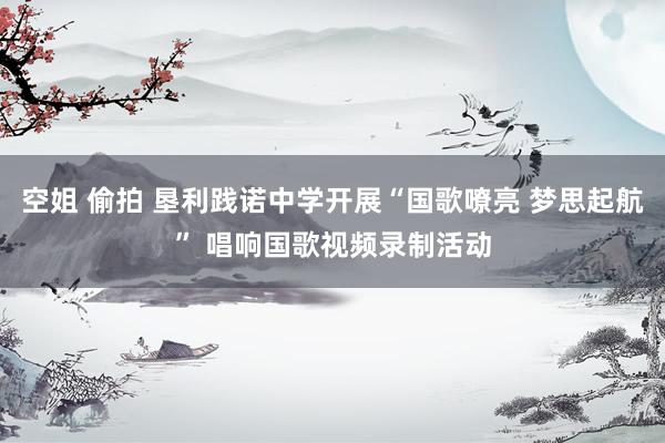 空姐 偷拍 垦利践诺中学开展“国歌嘹亮 梦思起航” 唱响国歌视频录制活动