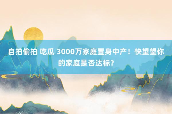 自拍偷拍 吃瓜 3000万家庭置身中产！快望望你的家庭是否达标？