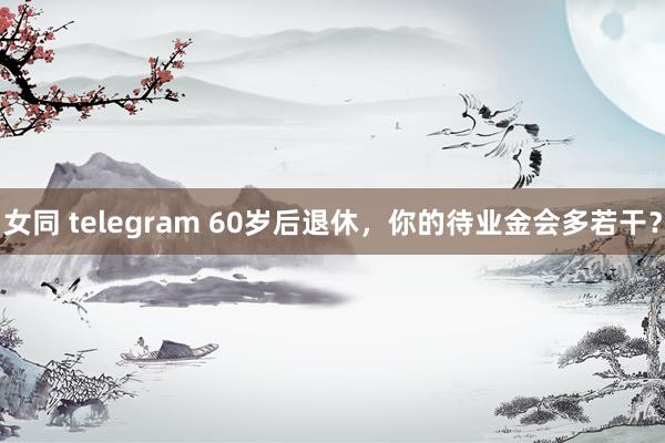 女同 telegram 60岁后退休，你的待业金会多若干？
