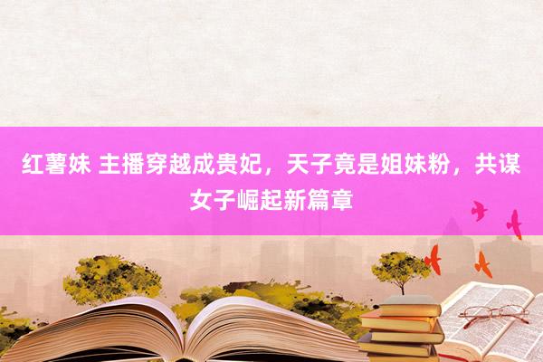 红薯妹 主播穿越成贵妃，天子竟是姐妹粉，共谋女子崛起新篇章