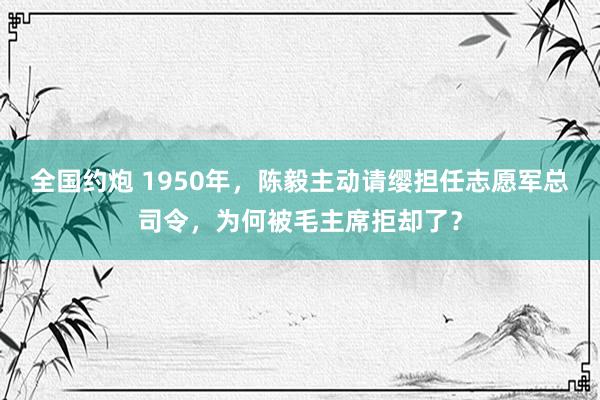 全国约炮 1950年，陈毅主动请缨担任志愿军总司令，为何被毛主席拒却了？