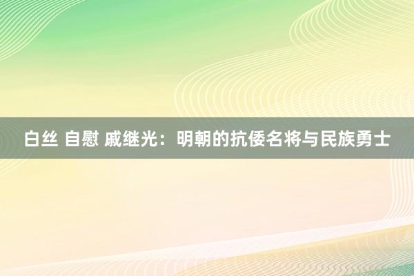 白丝 自慰 戚继光：明朝的抗倭名将与民族勇士
