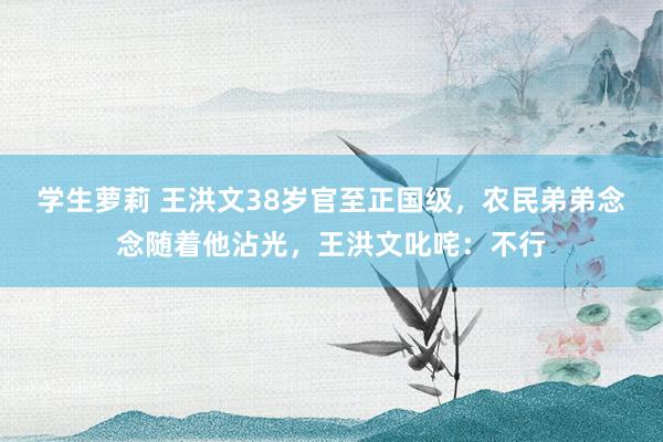 学生萝莉 王洪文38岁官至正国级，农民弟弟念念随着他沾光，王洪文叱咤：不行