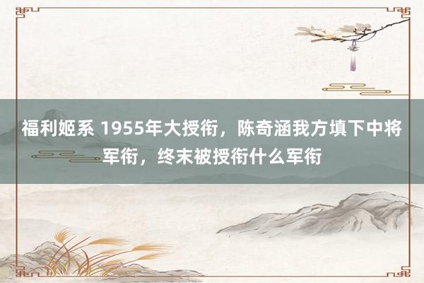 福利姬系 1955年大授衔，陈奇涵我方填下中将军衔，终末被授衔什么军衔