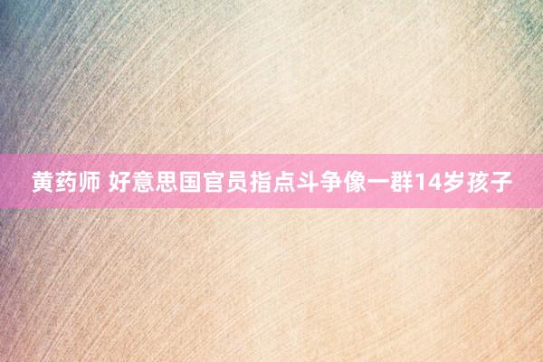 黄药师 好意思国官员指点斗争像一群14岁孩子