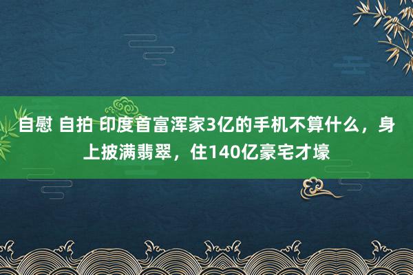 自慰 自拍 印度首富浑家3亿的手机不算什么，身上披满翡翠，住140亿豪宅才壕