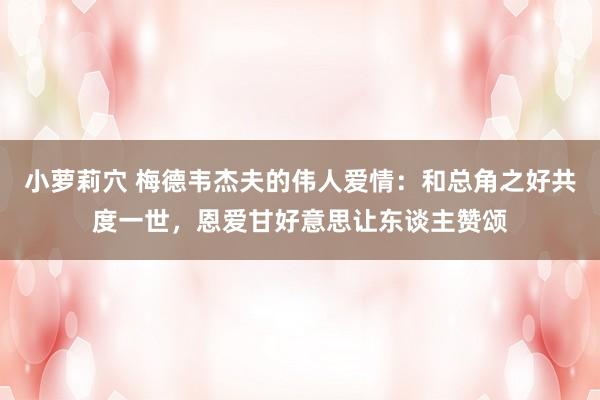 小萝莉穴 梅德韦杰夫的伟人爱情：和总角之好共度一世，恩爱甘好意思让东谈主赞颂