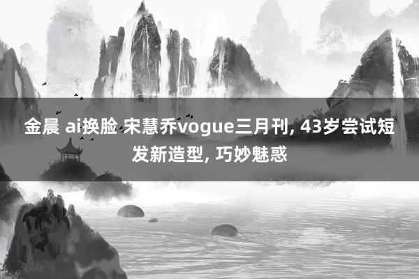 金晨 ai换脸 宋慧乔vogue三月刊， 43岁尝试短发新造型， 巧妙魅惑