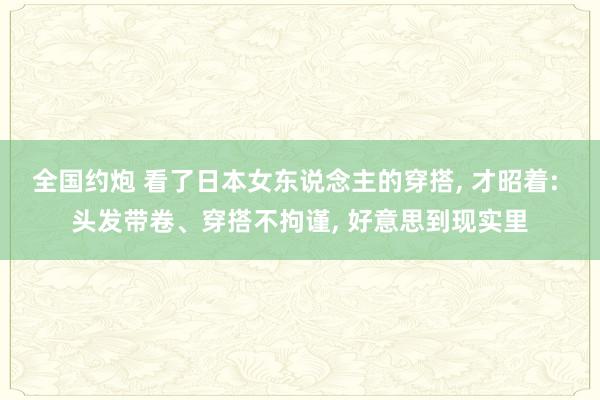 全国约炮 看了日本女东说念主的穿搭， 才昭着: 头发带卷、穿搭不拘谨， 好意思到现实里