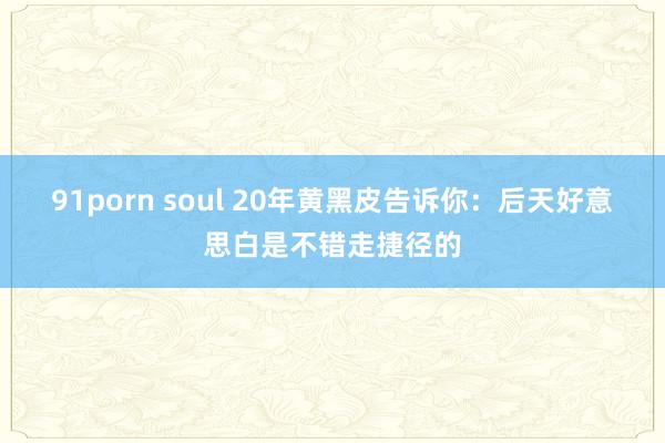 91porn soul 20年黄黑皮告诉你:后天好意思白是不错走捷径的