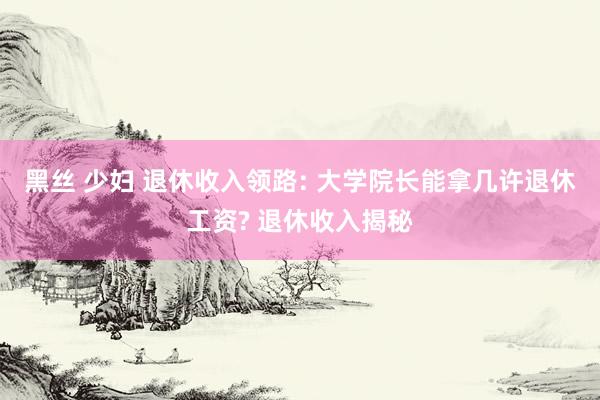 黑丝 少妇 退休收入领路: 大学院长能拿几许退休工资? 退休收入揭秘
