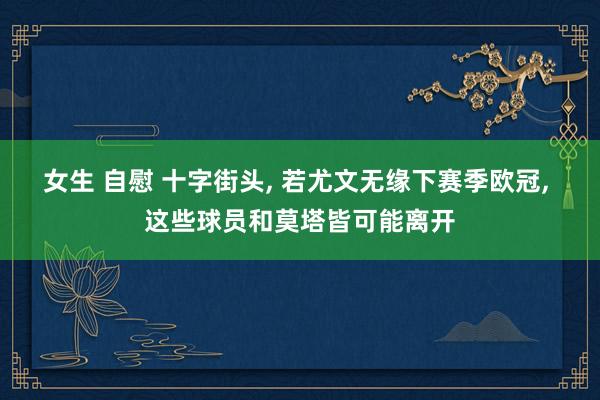 女生 自慰 十字街头， 若尤文无缘下赛季欧冠， 这些球员和莫塔皆可能离开
