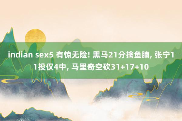 indian sex5 有惊无险! 黑马21分擒鱼腩， 张宁11投仅4中， 马里奇空砍31+17+10