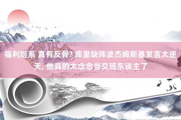 福利姬系 真有反骨? 库里缺阵波杰姆斯基发言太逆天， 他真的太念念当交班东谈主了