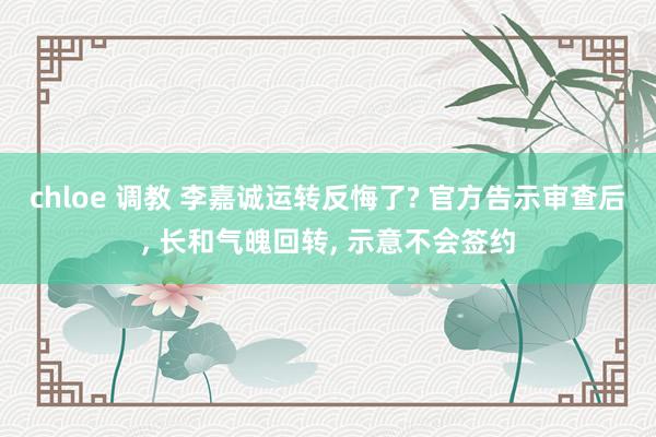 chloe 调教 李嘉诚运转反悔了? 官方告示审查后， 长和气魄回转， 示意不会签约