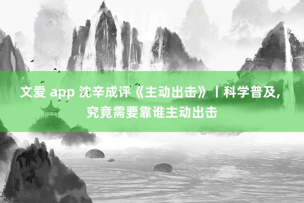 文爱 app 沈辛成评《主动出击》丨科学普及， 究竟需要靠谁主动出击
