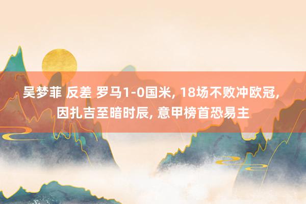 吴梦菲 反差 罗马1-0国米， 18场不败冲欧冠， 因扎吉至暗时辰， 意甲榜首恐易主