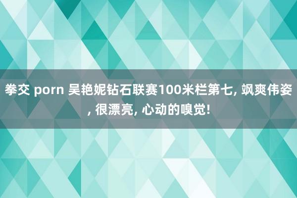 拳交 porn 吴艳妮钻石联赛100米栏第七， 飒爽伟姿， 很漂亮， 心动的嗅觉!