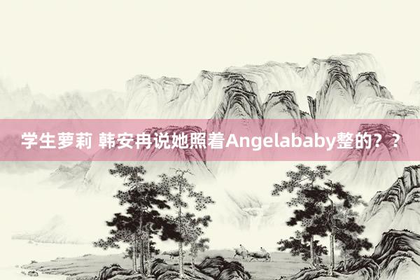 学生萝莉 韩安冉说她照着Angelababy整的？？