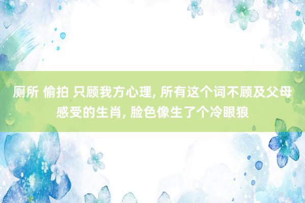 厕所 偷拍 只顾我方心理， 所有这个词不顾及父母感受的生肖， 脸色像生了个冷眼狼