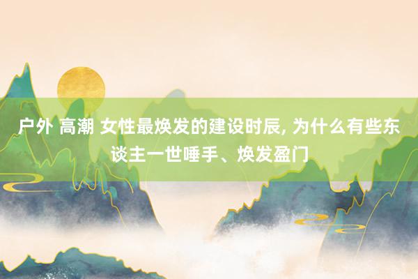 户外 高潮 女性最焕发的建设时辰， 为什么有些东谈主一世唾手、焕发盈门