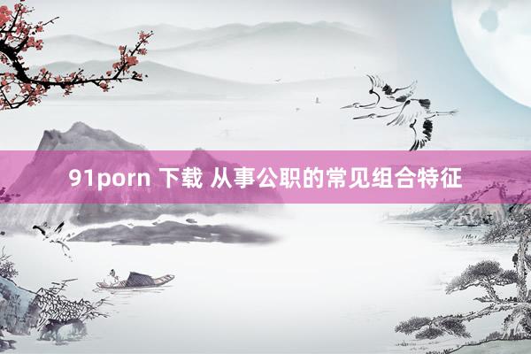 91porn 下载 从事公职的常见组合特征