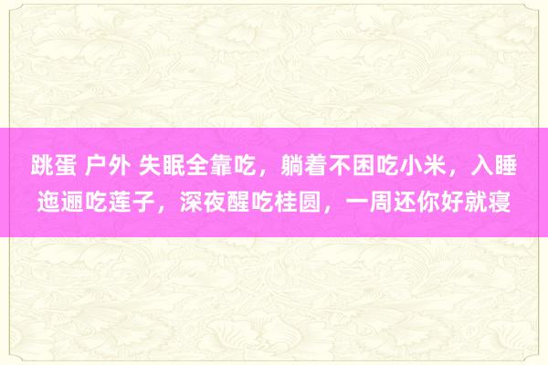 跳蛋 户外 失眠全靠吃，躺着不困吃小米，入睡迤逦吃莲子，深夜醒吃桂圆，一周还你好就寝