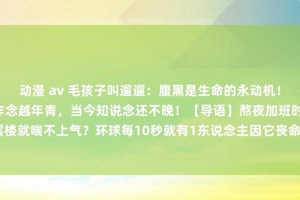 动漫 av 毛孩子叫遛遛:腹黑是生命的永动机!这5个「护心设施」越早作念越年青,当今知说念还不晚!【导语】熬夜加班时蓦的心悸?爬三层楼就喘不上气?环球每10秒就有1东说念主因它丧命!别让最千里默的器官成为你临了的咨嗟—...